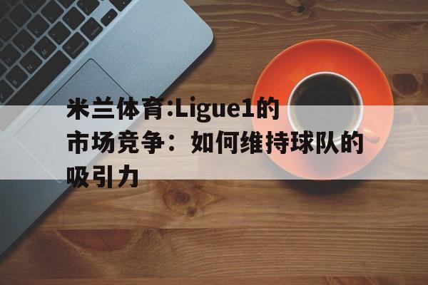 米兰体育:Ligue1的市场竞争：如何维持球队的吸引力的简单介绍