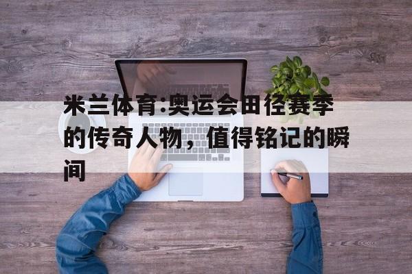 米兰体育:奥运会田径赛季的传奇人物，值得铭记的瞬间