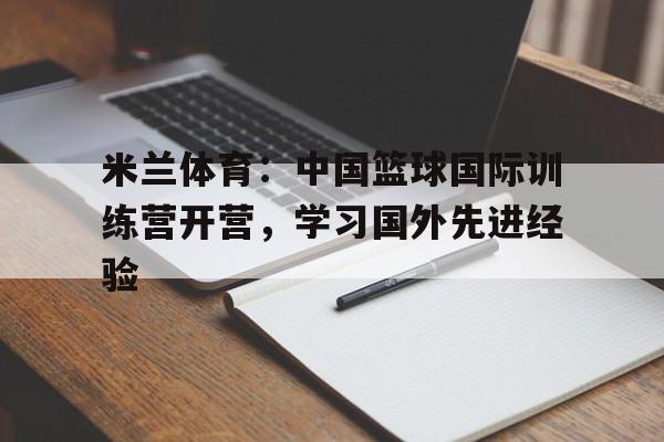 米兰体育：中国篮球国际训练营开营，学习国外先进经验