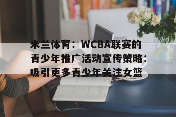米兰体育：WCBA联赛的青少年推广活动宣传策略：吸引更多青少年关注女篮