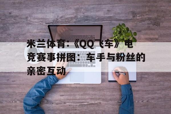 米兰体育:《QQ飞车》电竞赛事拼图：车手与粉丝的亲密互动的简单介绍